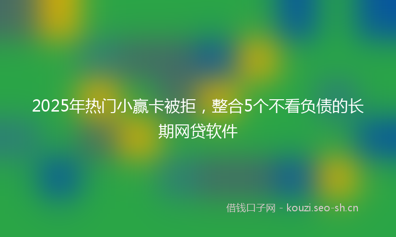 2025年热门小赢卡被拒，整合5个不看负债的长期网贷软件