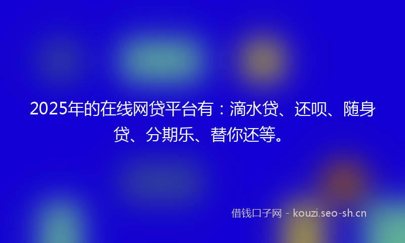 2025年的在线网贷平台有：滴水贷、还呗、随身贷、分期乐、替你还等。