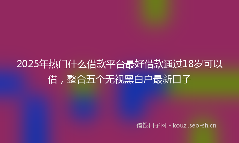 2025年热门什么借款平台最好借款通过18岁可以借，整合五个无视黑白户最新口子