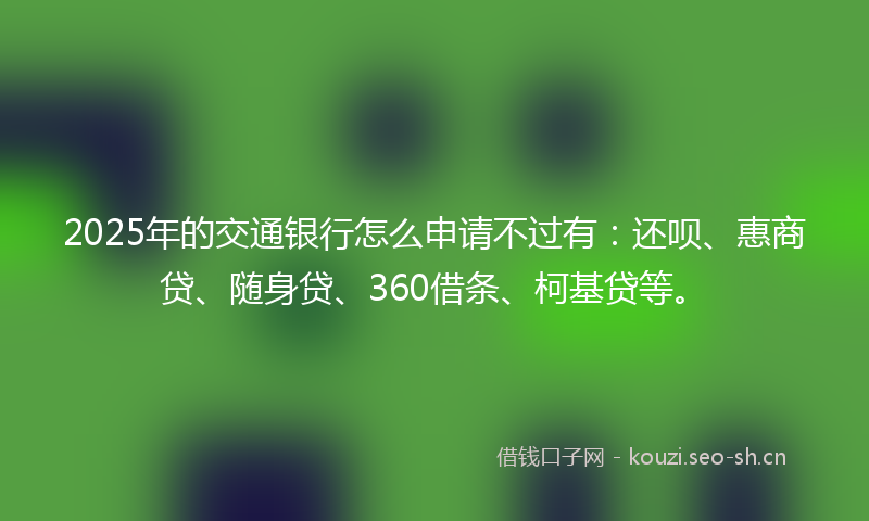 2025年的交通银行怎么申请不过有：还呗、惠商贷、随身贷、360借条、柯基贷等。