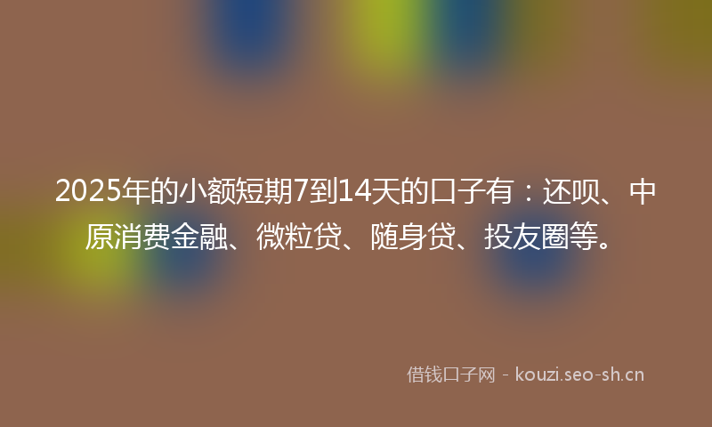 2025年的小额短期7到14天的口子有：还呗、中原消费金融、微粒贷、随身贷、投友圈等。