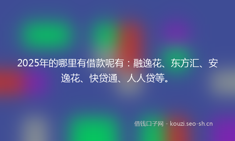 2025年的哪里有借款呢有：融逸花、东方汇、安逸花、快贷通、人人贷等。