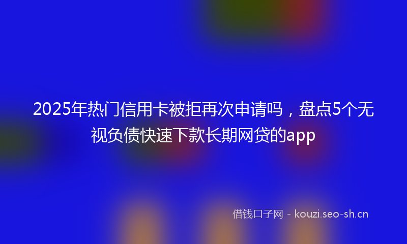 2025年热门信用卡被拒再次申请吗，盘点5个无视负债快速下款长期网贷的app