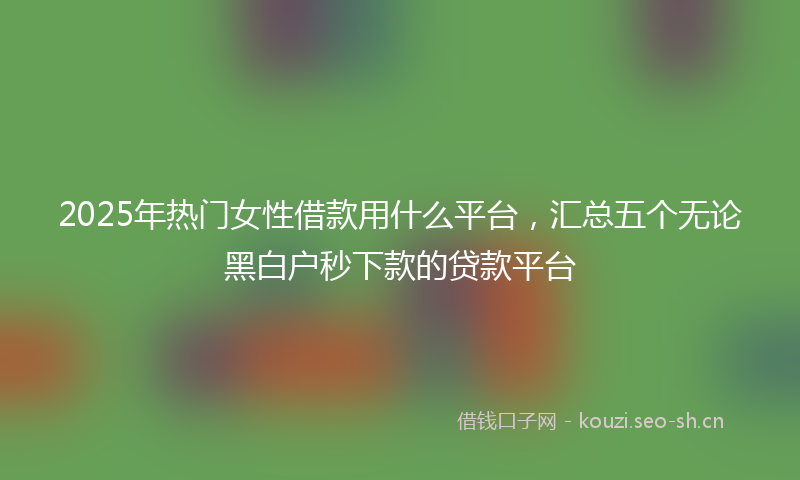 2025年热门女性借款用什么平台，汇总五个无论黑白户秒下款的贷款平台