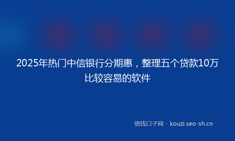 2025年热门中信银行分期惠，整理五个贷款10万比较容易的软件