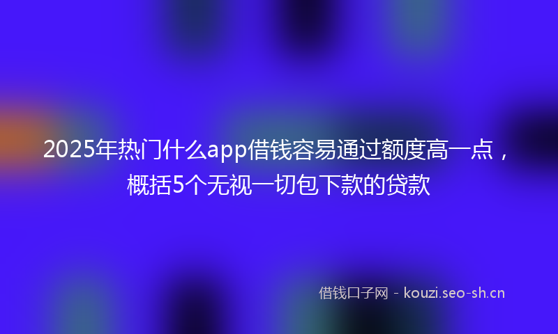 2025年热门什么app借钱容易通过额度高一点，概括5个无视一切包下款的贷款