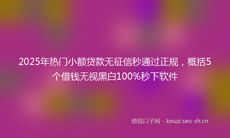 2025年热门小额贷款无征信秒通过正规，概括5个借钱无视黑白100%秒下软件
