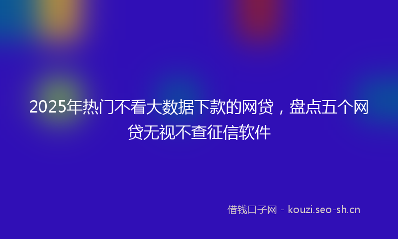 2025年热门不看大数据下款的网贷，盘点五个网贷无视不查征信软件