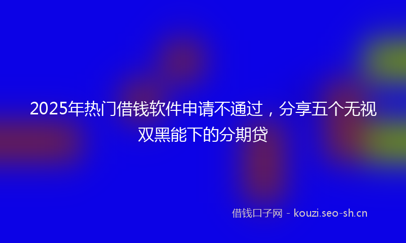 2025年热门借钱软件申请不通过，分享五个无视双黑能下的分期贷