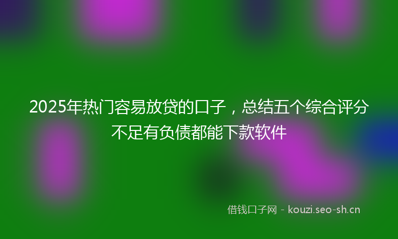2025年热门容易放贷的口子，总结五个综合评分不足有负债都能下款软件