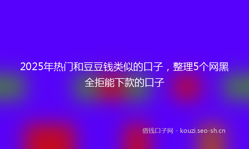 2025年热门和豆豆钱类似的口子，整理5个网黑全拒能下款的口子