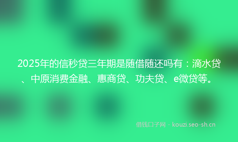 2025年的信秒贷三年期是随借随还吗有：滴水贷、中原消费金融、惠商贷、功夫贷、e微贷等。