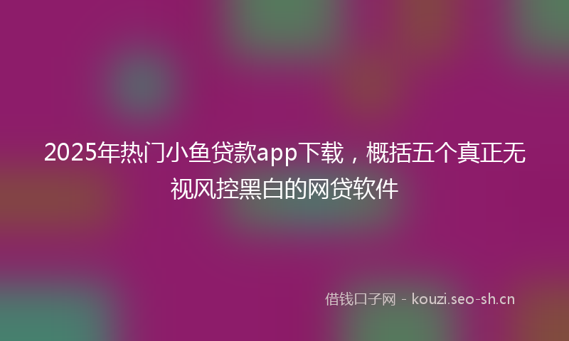 2025年热门小鱼贷款app下载，概括五个真正无视风控黑白的网贷软件