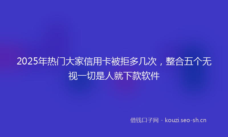 2025年热门大家信用卡被拒多几次，整合五个无视一切是人就下款软件
