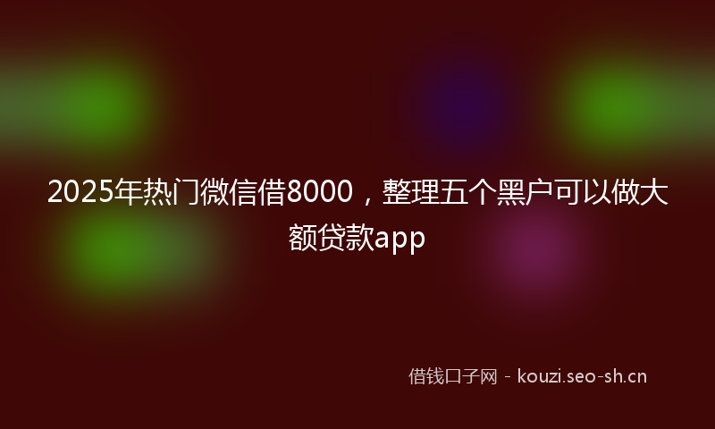 2025年热门微信借8000，整理五个黑户可以做大额贷款app