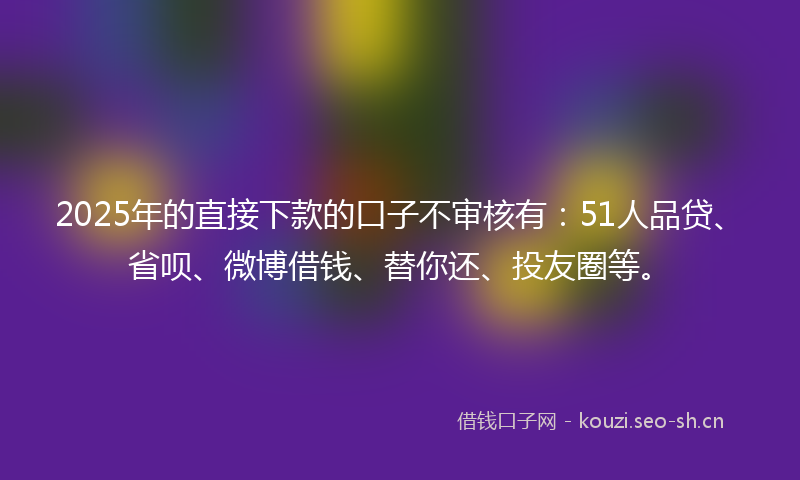 2025年的直接下款的口子不审核有：51人品贷、省呗、微博借钱、替你还、投友圈等。