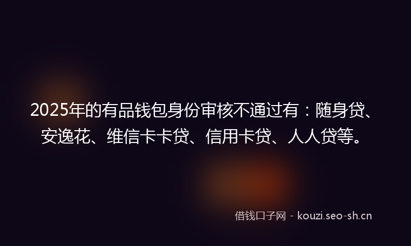 2025年的有品钱包身份审核不通过有：随身贷、安逸花、维信卡卡贷、信用卡贷、人人贷等。