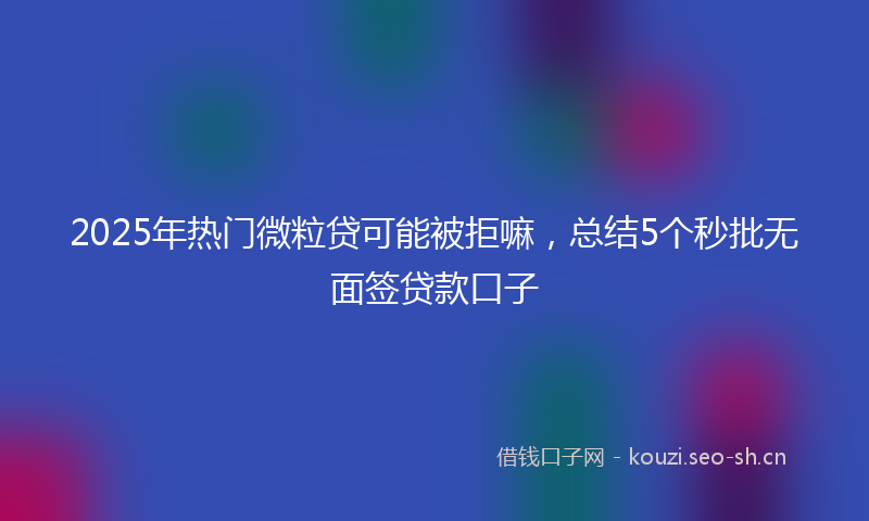 2025年热门微粒贷可能被拒嘛，总结5个秒批无面签贷款口子