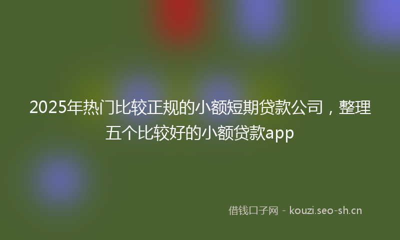 2025年热门比较正规的小额短期贷款公司，整理五个比较好的小额贷款app