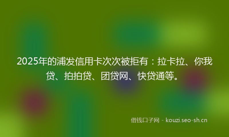 2025年的浦发信用卡次次被拒有：拉卡拉、你我贷、拍拍贷、团贷网、快贷通等。