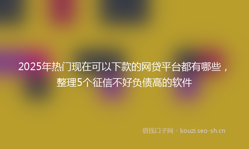 2025年热门现在可以下款的网贷平台都有哪些，整理5个征信不好负债高的软件