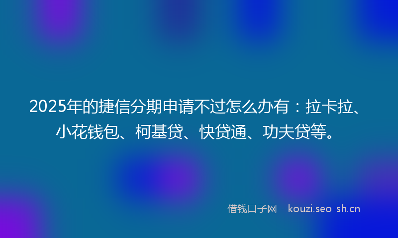 2025年的捷信分期申请不过怎么办有:拉卡拉、小花钱包、柯基贷、快贷通、功夫贷等。