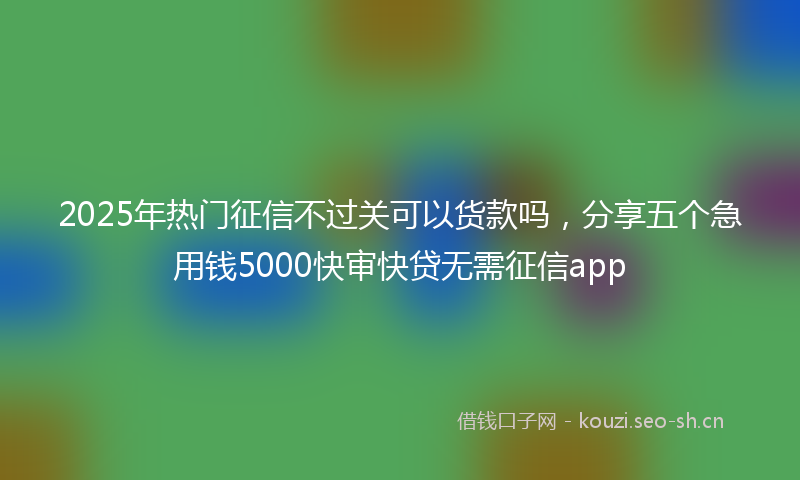 2025年热门征信不过关可以货款吗,分享五个急用钱5000快审快贷无需征信app