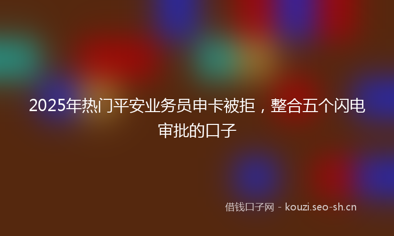 2025年热门平安业务员申卡被拒，整合五个闪电审批的口子