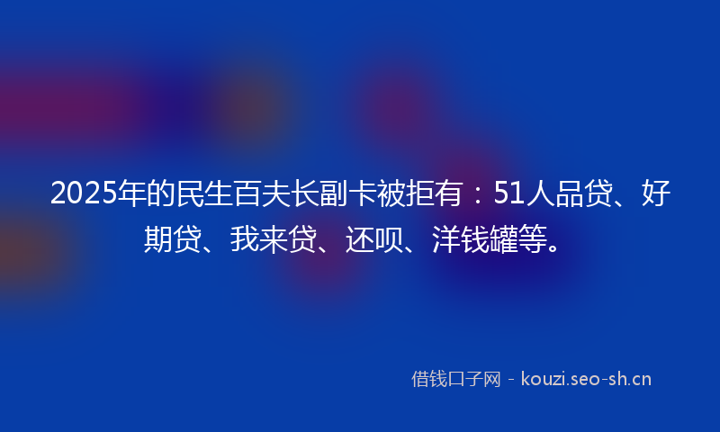 2025年的民生百夫长副卡被拒有：51人品贷、好期贷、我来贷、还呗、洋钱罐等。