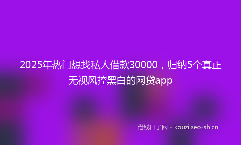 2025年热门想找私人借款30000，归纳5个真正无视风控黑白的网贷app