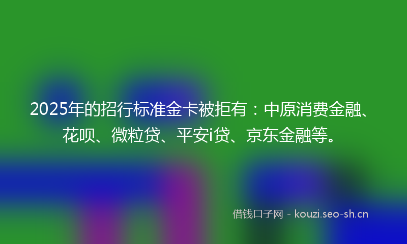 2025年的招行标准金卡被拒有：中原消费金融、花呗、微粒贷、平安i贷、京东金融等。