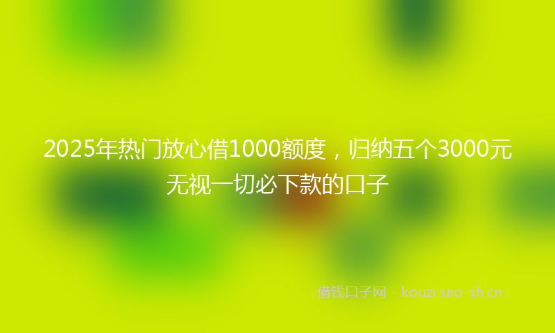 2025年热门放心借1000额度，归纳五个3000元无视一切必下款的口子