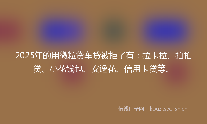 2025年的用微粒贷车贷被拒了有：拉卡拉、拍拍贷、小花钱包、安逸花、信用卡贷等。