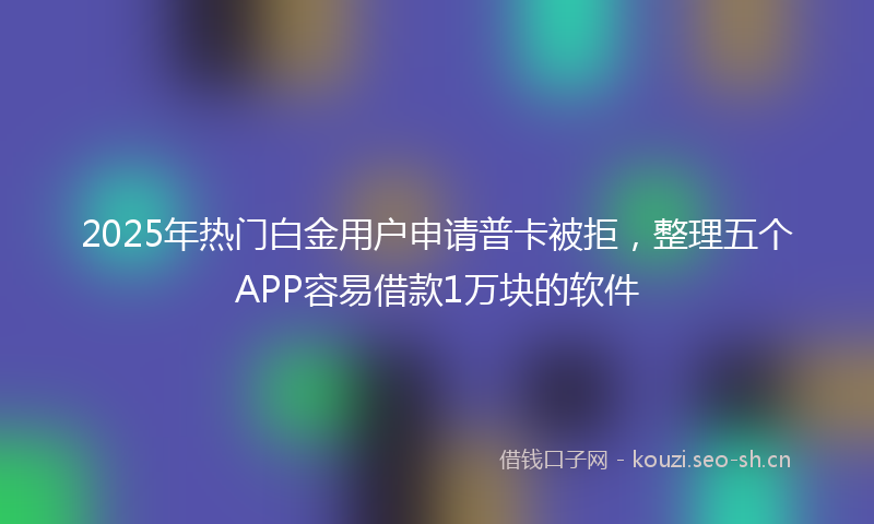 2025年热门白金用户申请普卡被拒，整理五个APP容易借款1万块的软件