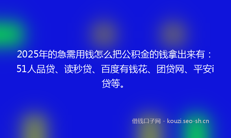 2025年的急需用钱怎么把公积金的钱拿出来有：51人品贷、读秒贷、百度有钱花、团贷网、平安i贷等。