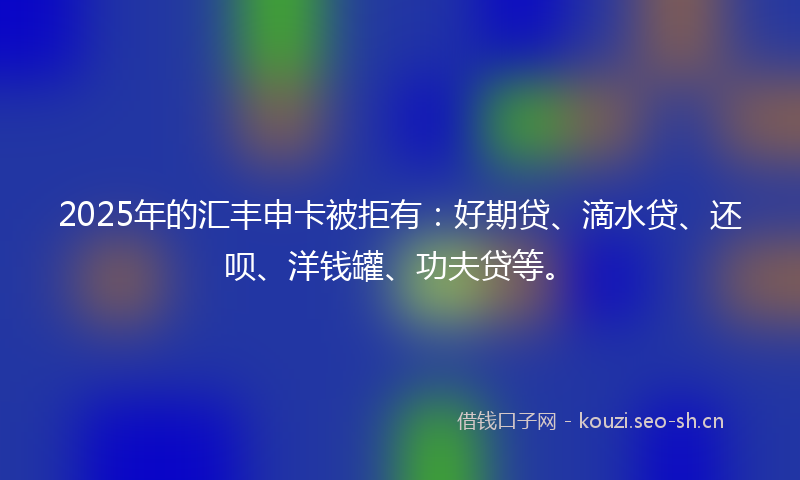 2025年的汇丰申卡被拒有：好期贷、滴水贷、还呗、洋钱罐、功夫贷等。