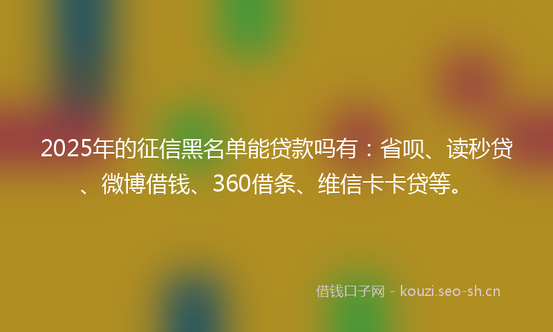 2025年的征信黑名单能贷款吗有：省呗、读秒贷、微博借钱、360借条、维信卡卡贷等。