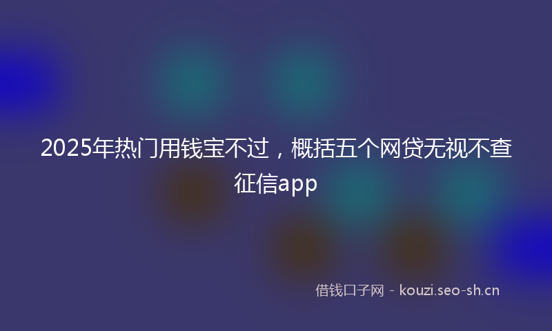 2025年热门用钱宝不过，概括五个网贷无视不查征信app