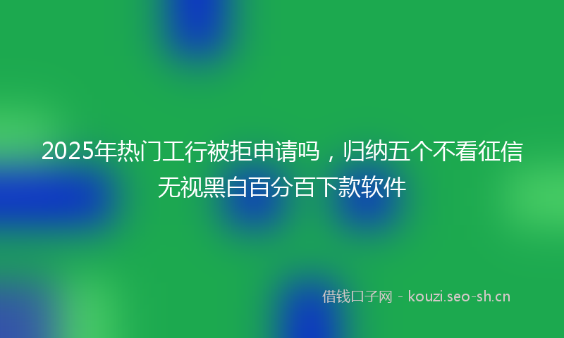 2025年热门工行被拒申请吗，归纳五个不看征信无视黑白百分百下款软件