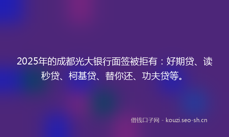 2025年的成都光大银行面签被拒有：好期贷、读秒贷、柯基贷、替你还、功夫贷等。