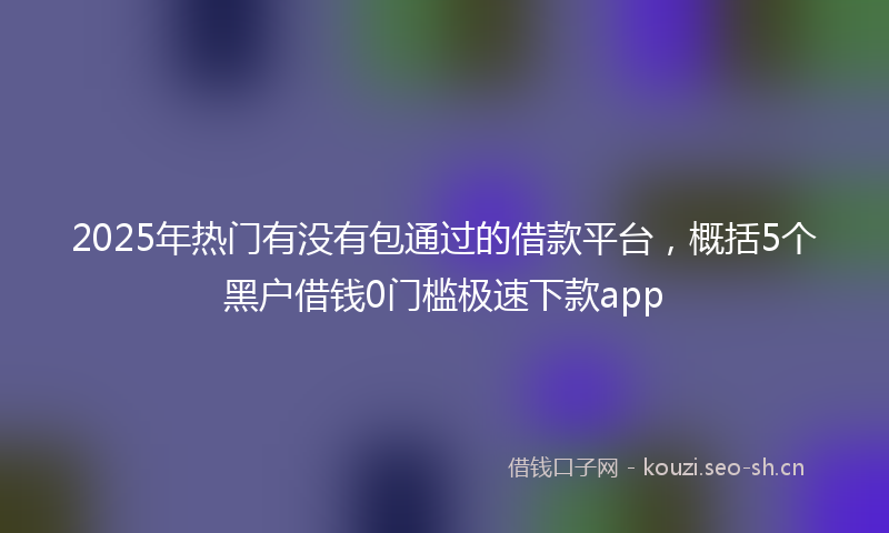 2025年热门有没有包通过的借款平台，概括5个黑户借钱0门槛极速下款app