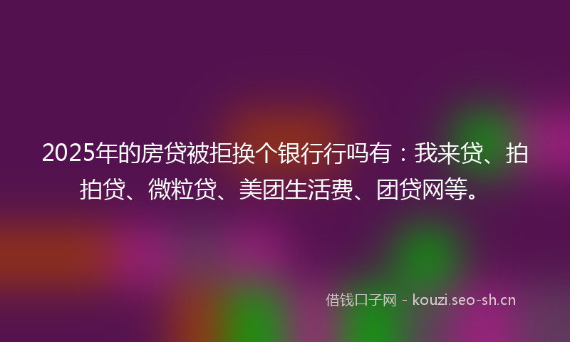 2025年的房贷被拒换个银行行吗有：我来贷、拍拍贷、微粒贷、美团生活费、团贷网等。