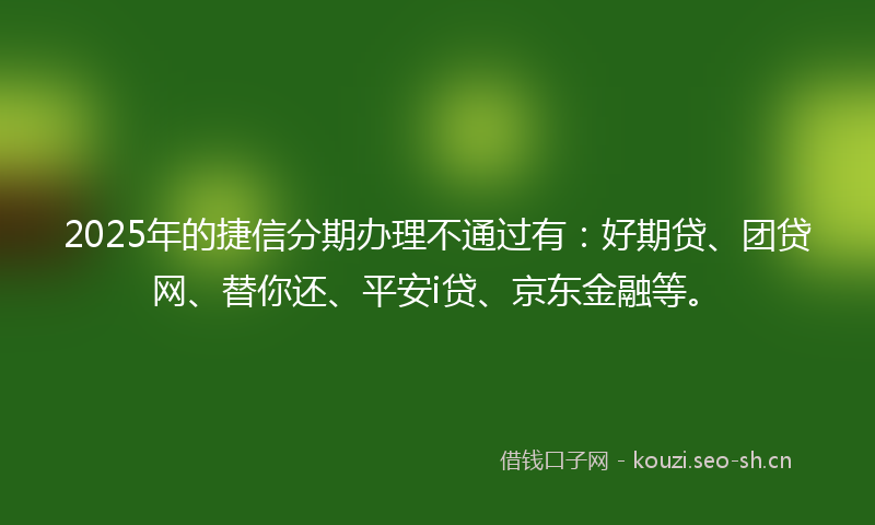 2025年的捷信分期办理不通过有：好期贷、团贷网、替你还、平安i贷、京东金融等。