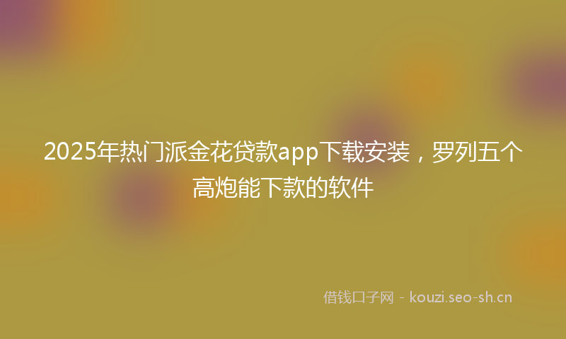 2025年热门派金花贷款app下载安装，罗列五个高炮能下款的软件