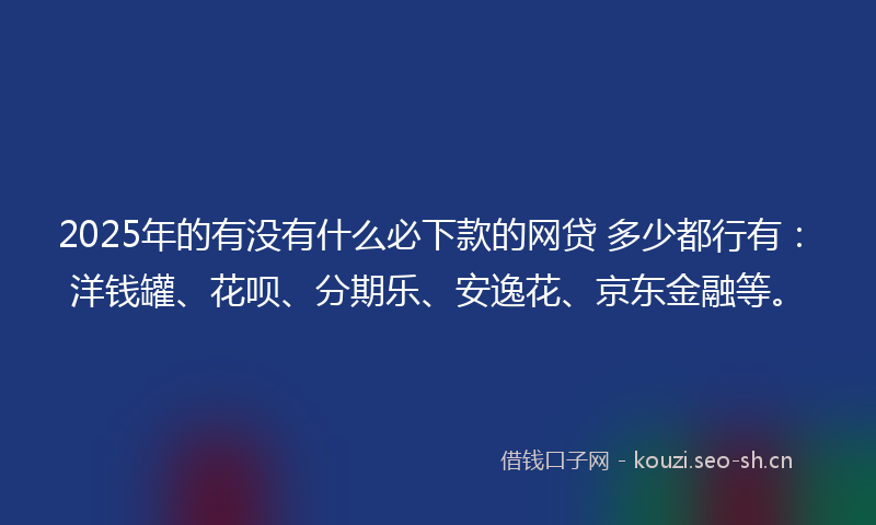2025年的有没有什么必下款的网贷 多少都行有：洋钱罐、花呗、分期乐、安逸花、京东金融等。