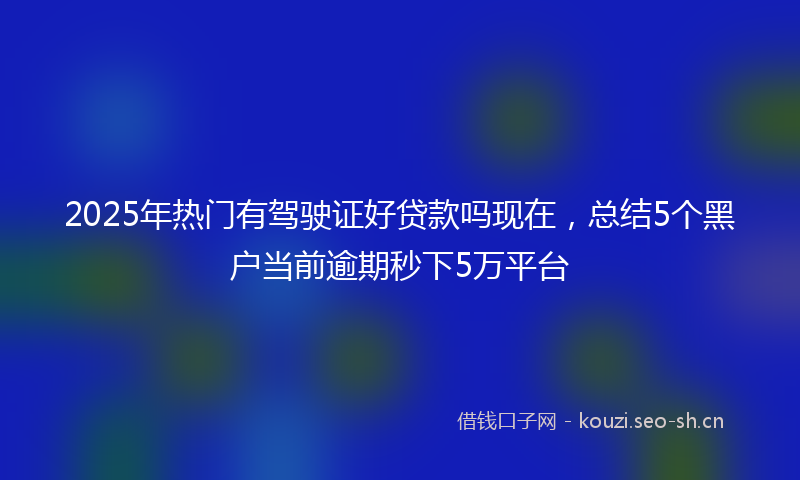 2025年热门有驾驶证好贷款吗现在，总结5个黑户当前逾期秒下5万平台