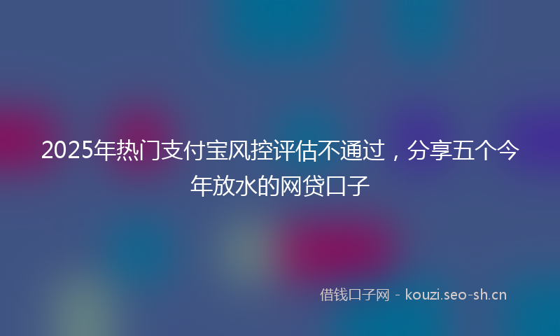 2025年热门支付宝风控评估不通过，分享五个今年放水的网贷口子
