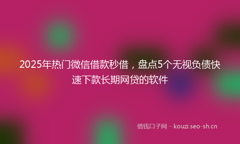2025年热门微信借款秒借，盘点5个无视负债快速下款长期网贷的软件