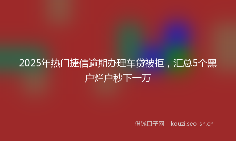 2025年热门捷信逾期办理车贷被拒,汇总5个黑户烂户秒下一万