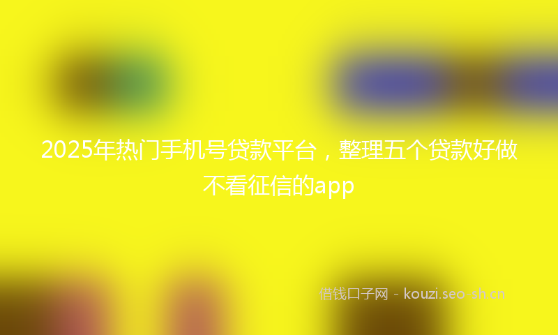 2025年热门手机号贷款平台，整理五个贷款好做不看征信的app